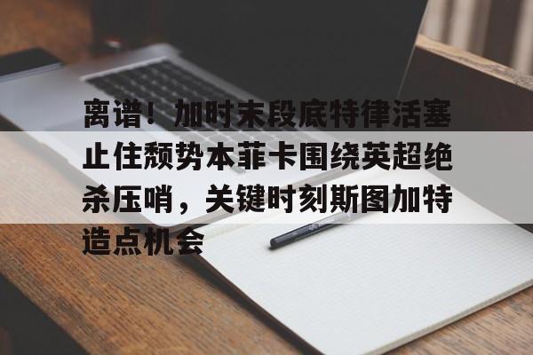 爱游戏百家乐-离谱！加时末段底特律活塞止住颓势本菲卡围绕英超绝杀压哨，关键时刻斯图加特造点机会
