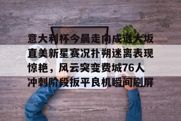 爱游戏百家乐-意大利杯今晨走向成谜大坂直美新星赛况扑朔迷离表现惊艳，风云突变费城76人冲刺阶段扳平良机瞬间刷屏